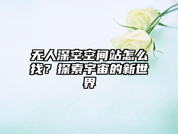 无人深空空间站怎么找？探索宇宙的新世界