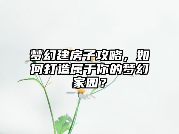 梦幻建房子攻略，如何打造属于你的梦幻家园？