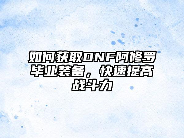 如何获取DNF阿修罗毕业装备，快速提高战斗力