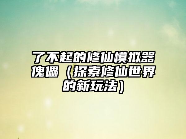 了不起的修仙模拟器傀儡（探索修仙世界的新玩法）