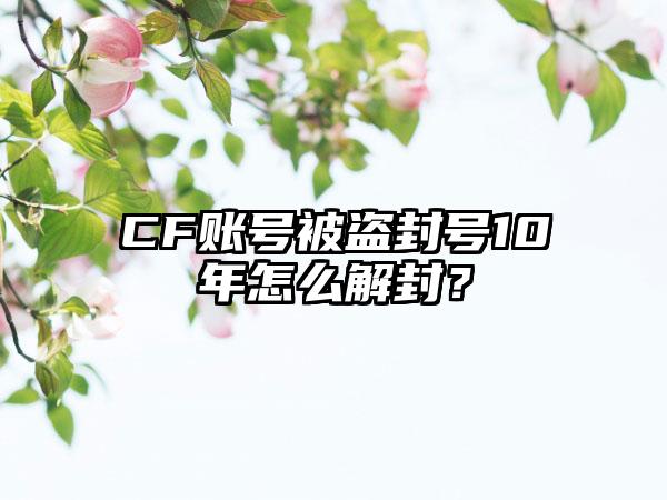 CF账号被盗封号10年怎么解封？