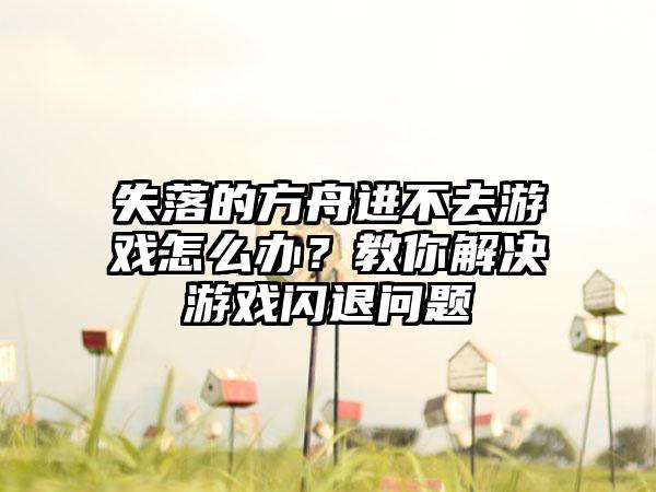 失落的方舟进不去游戏怎么办？教你解决游戏闪退问题
