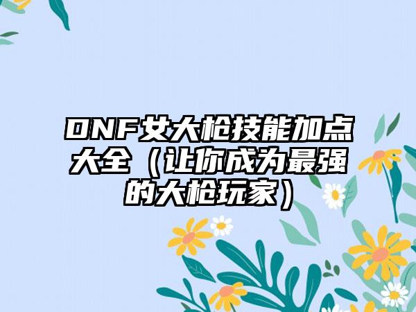 DNF女大枪技能加点大全（让你成为最强的大枪玩家）