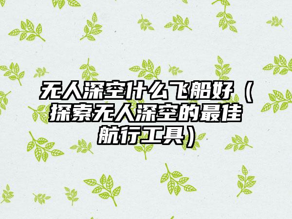 无人深空什么飞船好（探索无人深空的最佳航行工具）