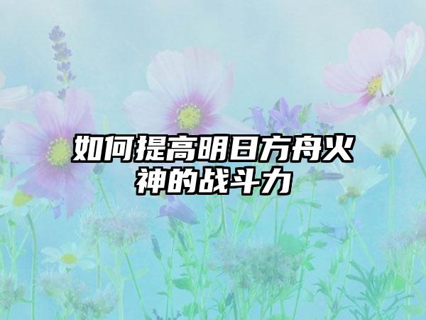 如何提高明日方舟火神的战斗力