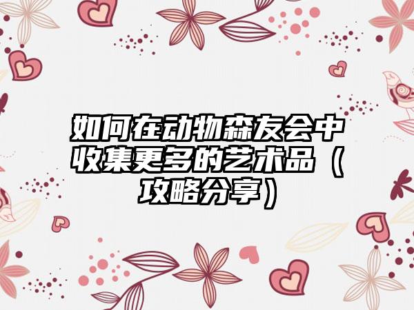 如何在动物森友会中收集更多的艺术品（攻略分享）