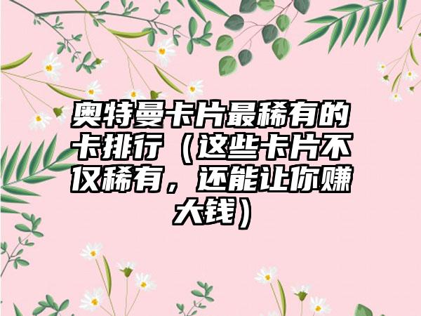 奥特曼卡片最稀有的卡排行（这些卡片不仅稀有，还能让你赚大钱）