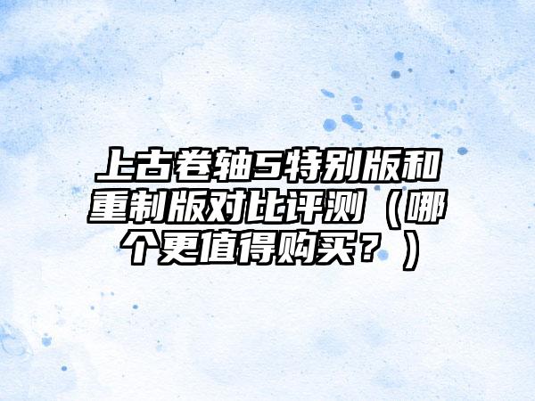 上古卷轴5特别版和重制版对比评测（哪个更值得购买？）