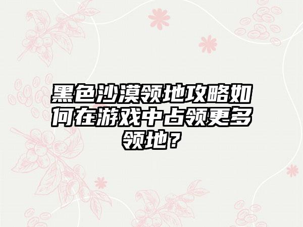 黑色沙漠领地攻略如何在游戏中占领更多领地？