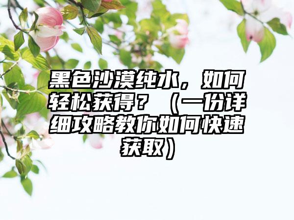 黑色沙漠纯水，如何轻松获得？（一份详细攻略教你如何快速获取）