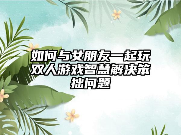 如何与女朋友一起玩双人游戏智慧解决笨拙问题