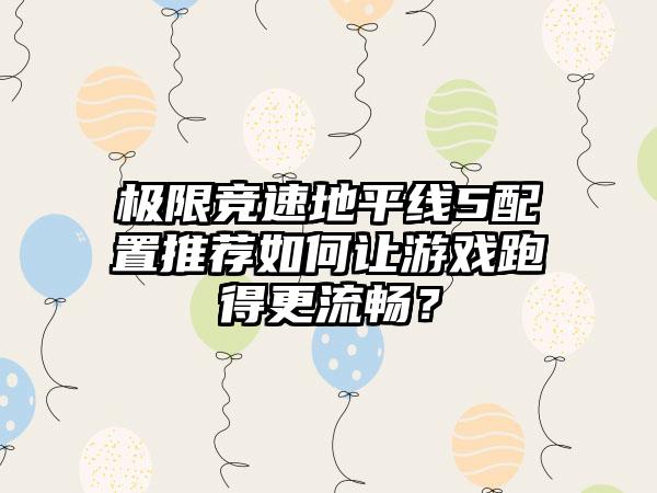 极限竞速地平线5配置推荐如何让游戏跑得更流畅？