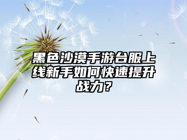 黑色沙漠手游台服上线新手如何快速提升战力？