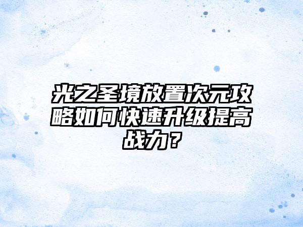 光之圣境放置次元攻略如何快速升级提高战力？