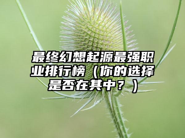 最终幻想起源最强职业排行榜（你的选择是否在其中？）