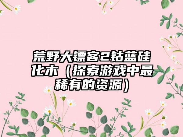 荒野大镖客2钴蓝硅化木（探索游戏中最稀有的资源）
