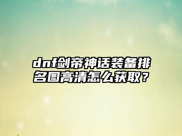dnf剑帝神话装备排名图高清怎么获取？