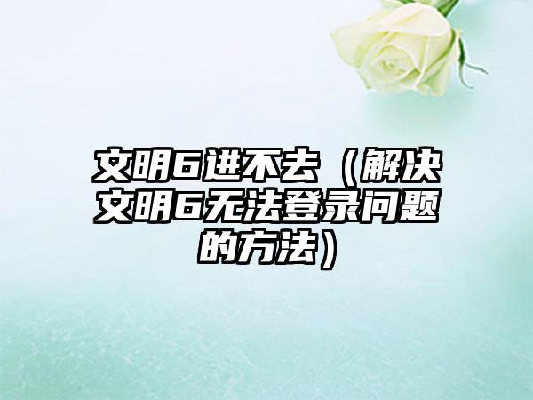 文明6进不去（解决文明6无法登录问题的方法）