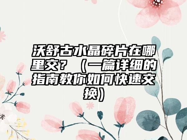 沃舒古水晶碎片在哪里交？（一篇详细的指南教你如何快速交换）