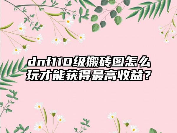 dnf110级搬砖图怎么玩才能获得最高收益？