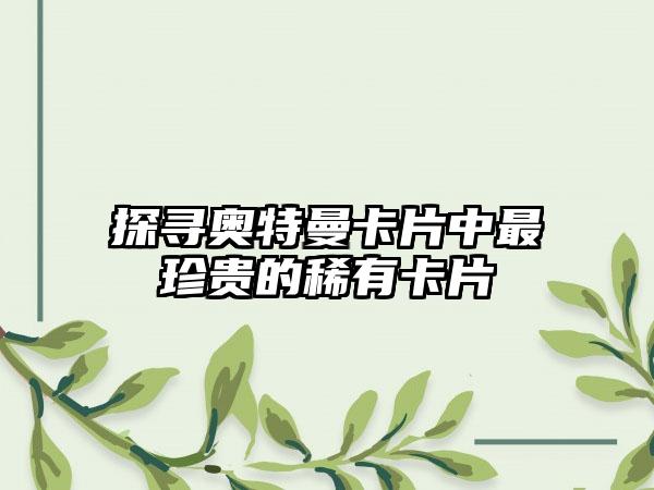 探寻奥特曼卡片中最珍贵的稀有卡片