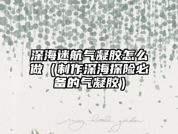 深海迷航气凝胶怎么做（制作深海探险必备的气凝胶）