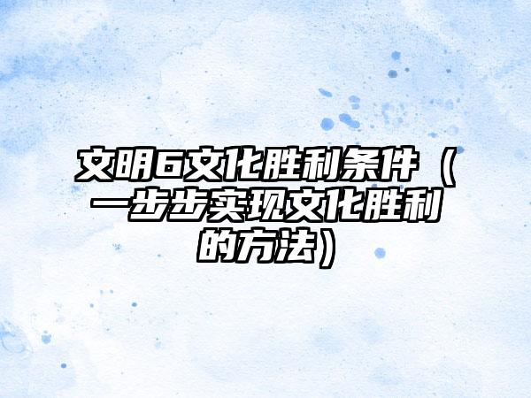 文明6文化胜利条件（一步步实现文化胜利的方法）
