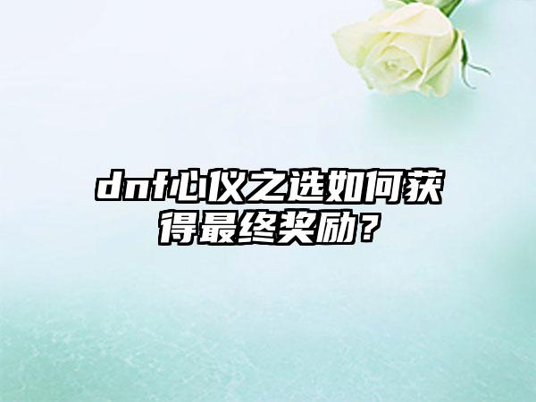 dnf心仪之选如何获得最终奖励？