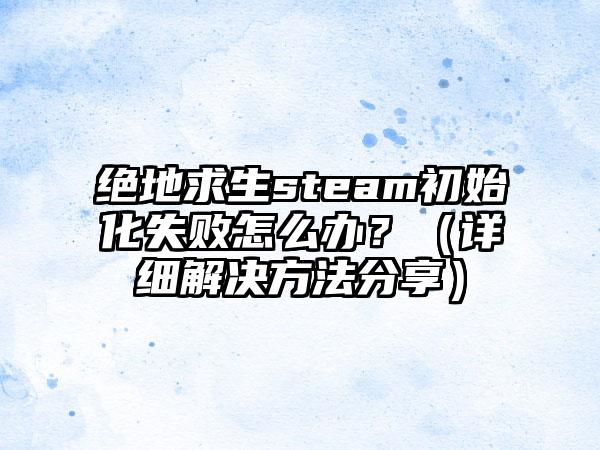 绝地求生steam初始化失败怎么办？（详细解决方法分享）
