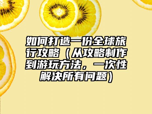 如何打造一份全球旅行攻略（从攻略制作到游玩方法，一次性解决所有问题）