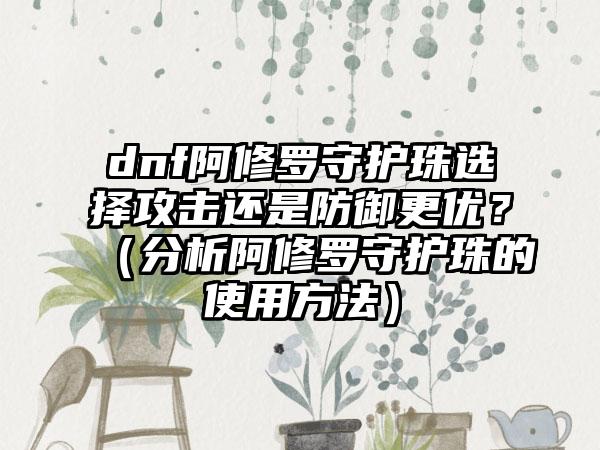 dnf阿修罗守护珠选择攻击还是防御更优？（分析阿修罗守护珠的使用方法）