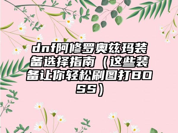 dnf阿修罗奥兹玛装备选择指南（这些装备让你轻松刷图打BOSS）