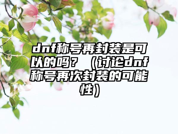 dnf称号再封装是可以的吗?(讨论dnf称号再次封装的可能性)