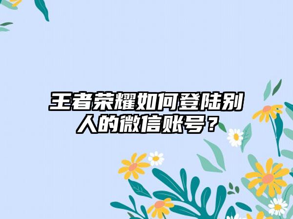 王者荣耀如何登陆别人的微信账号？