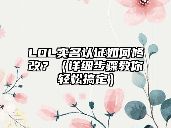 LOL实名认证如何修改？（详细步骤教你轻松搞定）