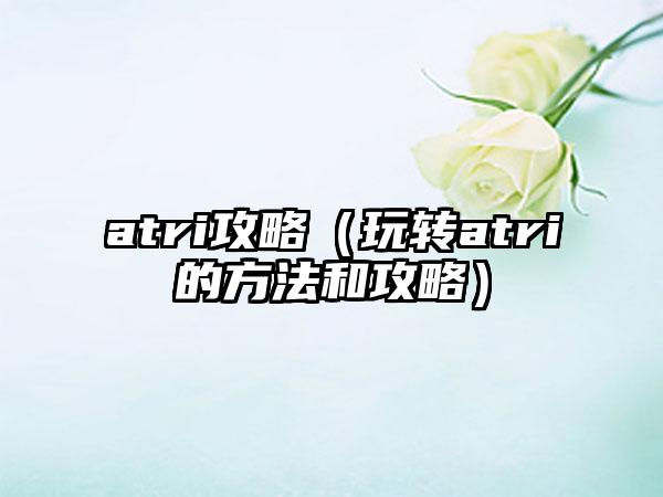 atri攻略（玩转atri的方法和攻略）