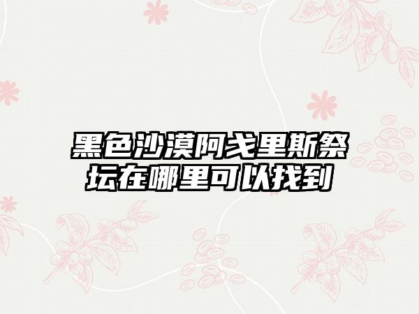黑色沙漠阿戈里斯祭坛在哪里可以找到