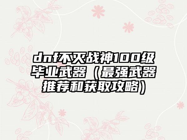 dnf不灭战神100级毕业武器（最强武器推荐和获取攻略）