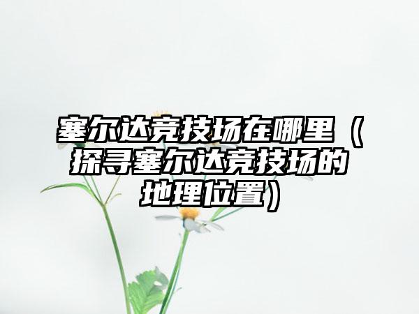 塞尔达竞技场在哪里（探寻塞尔达竞技场的地理位置）