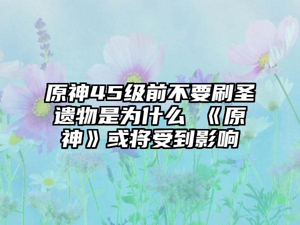 原神45级前不要刷圣遗物是为什么 《原神》或将受到影响