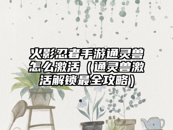 火影忍者手游通灵兽怎么激活（通灵兽激活解锁最全攻略）