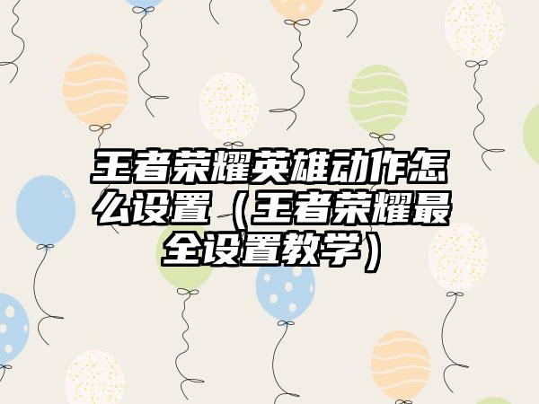 王者荣耀英雄动作怎么设置（王者荣耀最全设置教学）