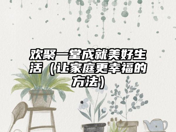 欢聚一堂成就美好生活（让家庭更幸福的方法）