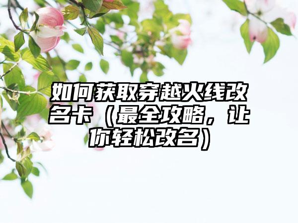 如何获取穿越火线改名卡（最全攻略，让你轻松改名）
