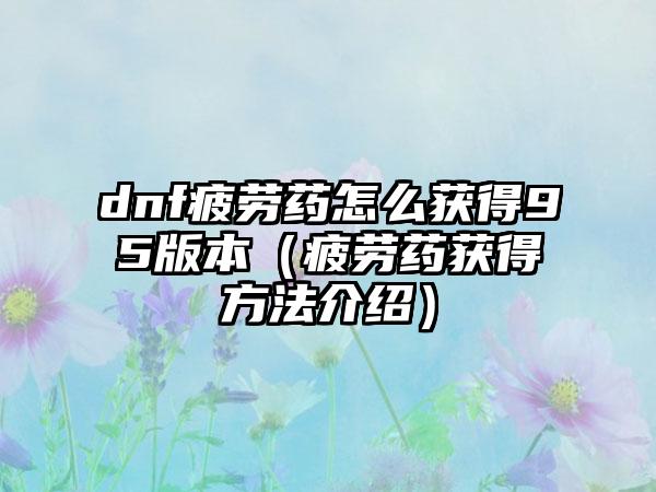 dnf疲劳药怎么获得95版本（疲劳药获得方法介绍）