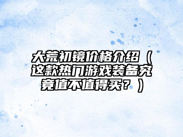 大荒初镜价格介绍（这款热门游戏装备究竟值不值得买？）