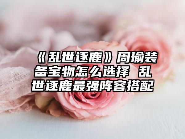 《乱世逐鹿》周瑜装备宝物怎么选择 乱世逐鹿最强阵容搭配