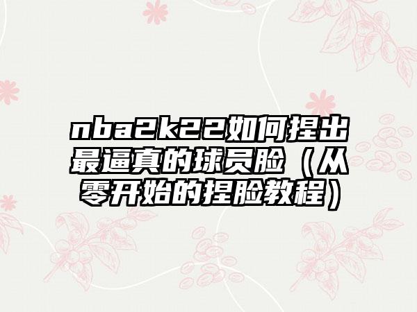 nba2k22如何捏出最逼真的球员脸（从零开始的捏脸教程）
