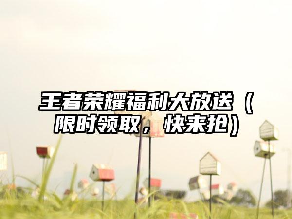 王者荣耀福利大放送（限时领取，快来抢）