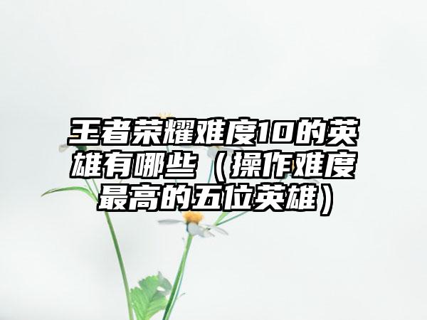 王者荣耀难度10的英雄有哪些（操作难度最高的五位英雄）